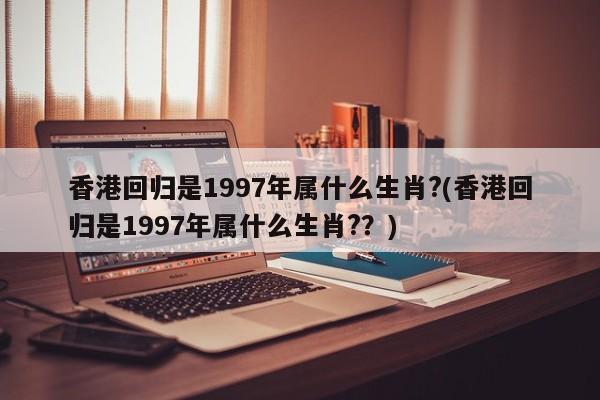 香港回归是1997年属什么生肖?(香港回归是1997年属什么生肖?？)