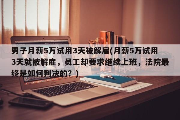 男子月薪5万试用3天被解雇(月薪5万试用3天就被解雇，员工却要求继续上班，法院最终是如何判决的？)