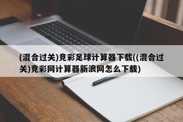 (混合过关)竞彩足球计算器下载((混合过关)竞彩网计算器新浪网怎么下载)