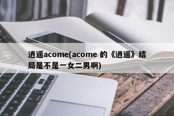 逍遥acome(acome 的《逍遥》结局是不是一女二男啊)