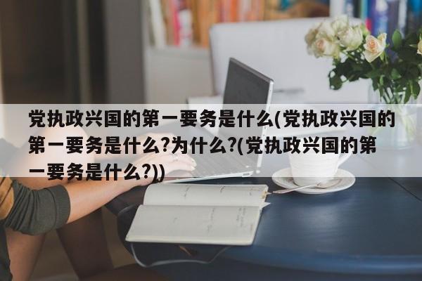 党执政兴国的第一要务是什么(党执政兴国的第一要务是什么?为什么?(党执政兴国的第一要务是什么?))